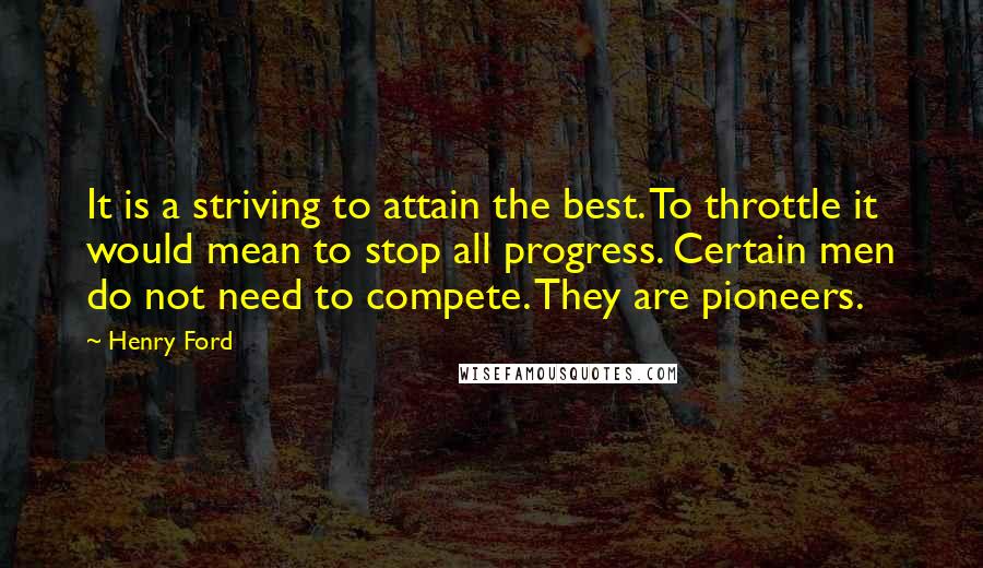 Henry Ford Quotes: It is a striving to attain the best. To throttle it would mean to stop all progress. Certain men do not need to compete. They are pioneers.