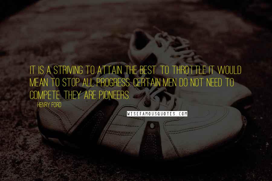 Henry Ford Quotes: It is a striving to attain the best. To throttle it would mean to stop all progress. Certain men do not need to compete. They are pioneers.