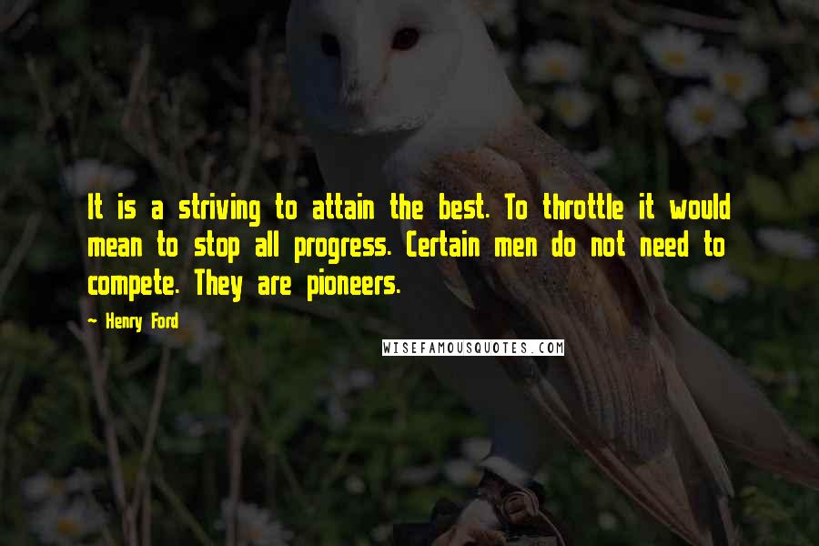 Henry Ford Quotes: It is a striving to attain the best. To throttle it would mean to stop all progress. Certain men do not need to compete. They are pioneers.