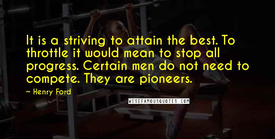 Henry Ford Quotes: It is a striving to attain the best. To throttle it would mean to stop all progress. Certain men do not need to compete. They are pioneers.