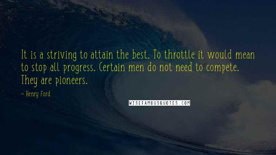 Henry Ford Quotes: It is a striving to attain the best. To throttle it would mean to stop all progress. Certain men do not need to compete. They are pioneers.