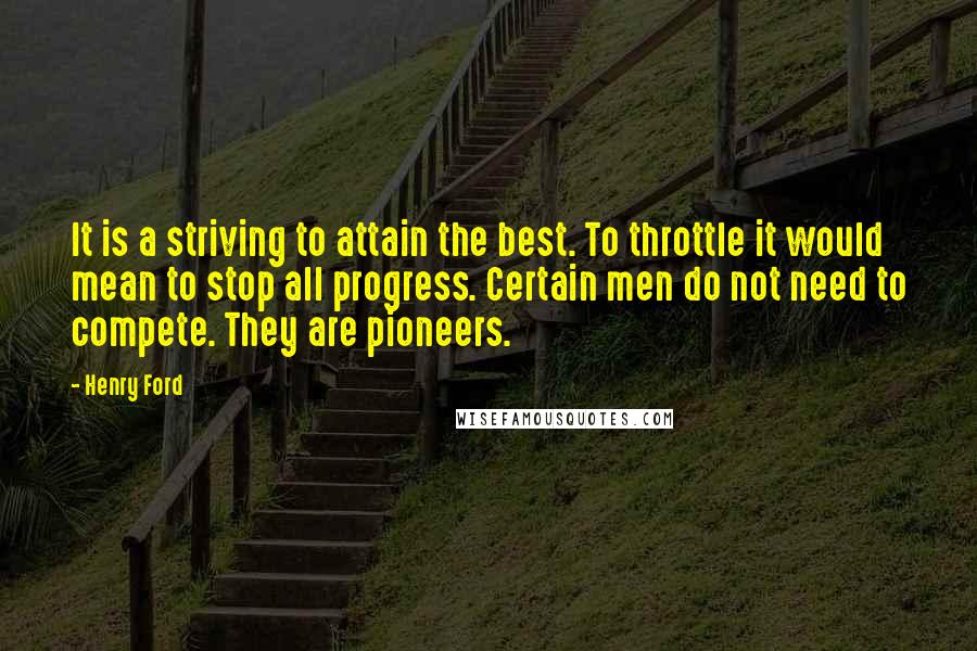 Henry Ford Quotes: It is a striving to attain the best. To throttle it would mean to stop all progress. Certain men do not need to compete. They are pioneers.