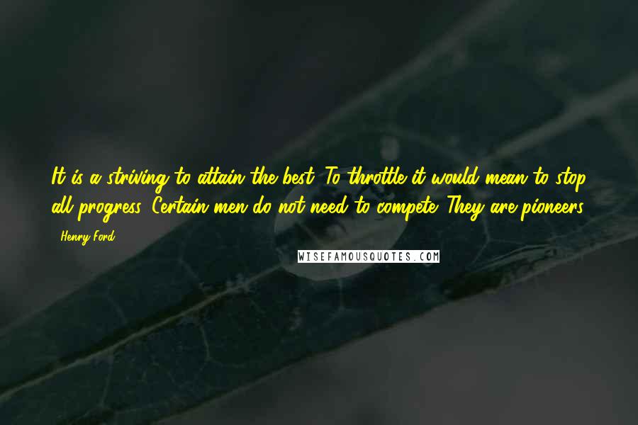 Henry Ford Quotes: It is a striving to attain the best. To throttle it would mean to stop all progress. Certain men do not need to compete. They are pioneers.