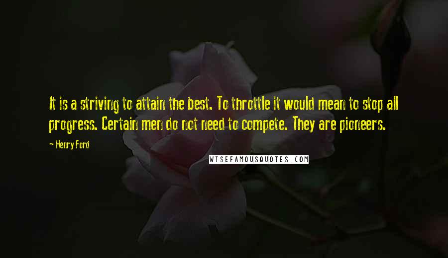 Henry Ford Quotes: It is a striving to attain the best. To throttle it would mean to stop all progress. Certain men do not need to compete. They are pioneers.