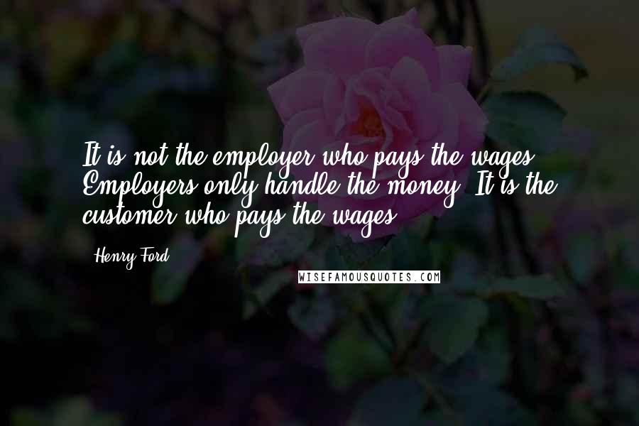 Henry Ford Quotes: It is not the employer who pays the wages. Employers only handle the money. It is the customer who pays the wages.