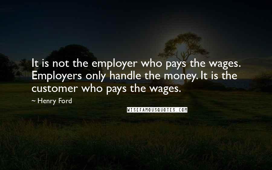 Henry Ford Quotes: It is not the employer who pays the wages. Employers only handle the money. It is the customer who pays the wages.