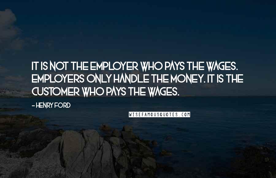 Henry Ford Quotes: It is not the employer who pays the wages. Employers only handle the money. It is the customer who pays the wages.
