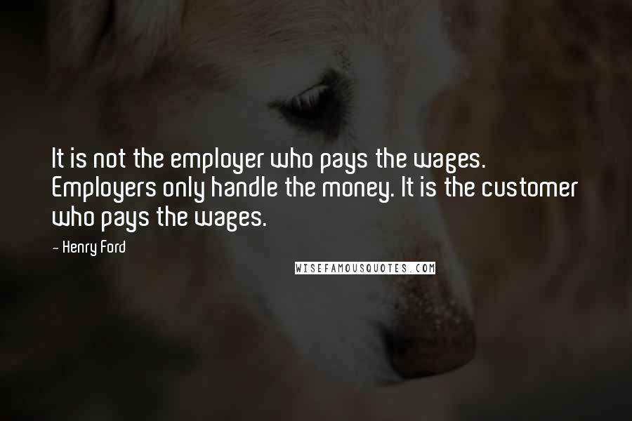 Henry Ford Quotes: It is not the employer who pays the wages. Employers only handle the money. It is the customer who pays the wages.