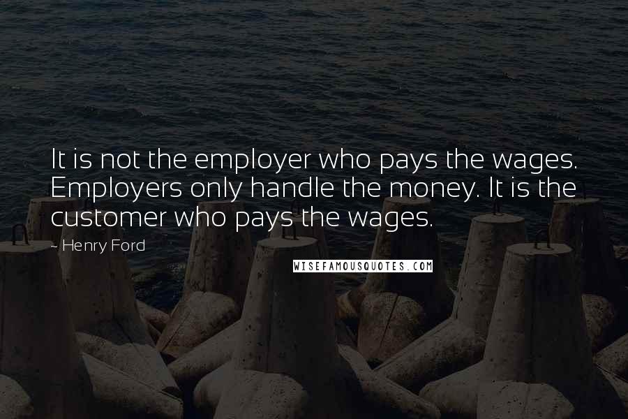 Henry Ford Quotes: It is not the employer who pays the wages. Employers only handle the money. It is the customer who pays the wages.
