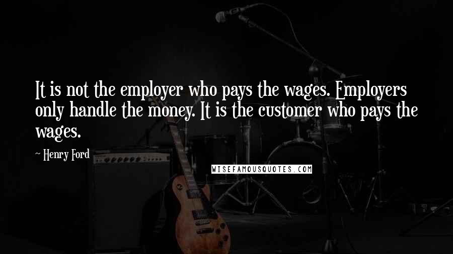 Henry Ford Quotes: It is not the employer who pays the wages. Employers only handle the money. It is the customer who pays the wages.