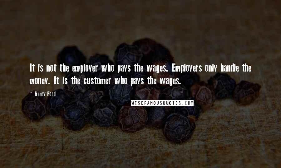 Henry Ford Quotes: It is not the employer who pays the wages. Employers only handle the money. It is the customer who pays the wages.