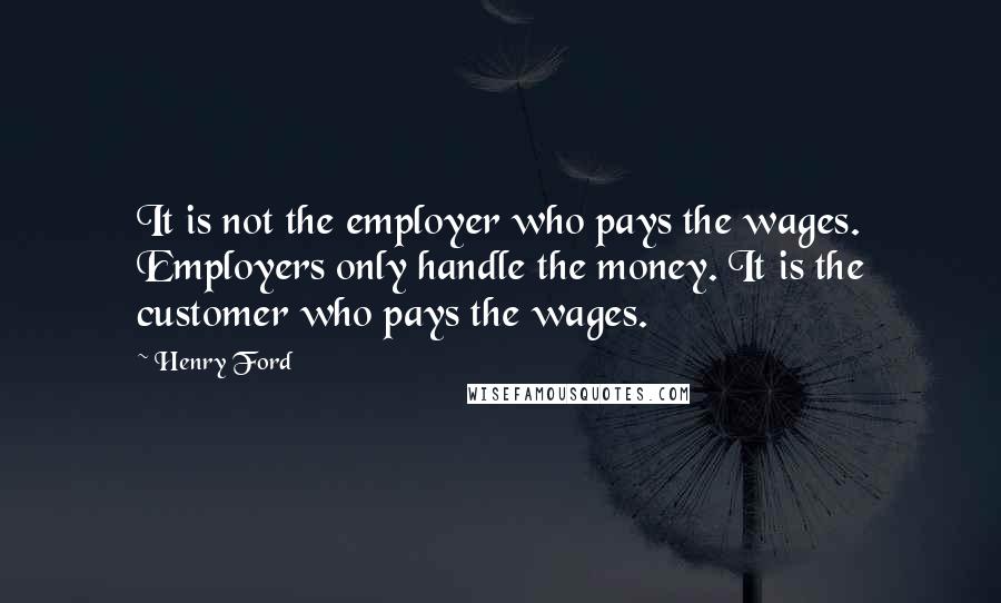 Henry Ford Quotes: It is not the employer who pays the wages. Employers only handle the money. It is the customer who pays the wages.