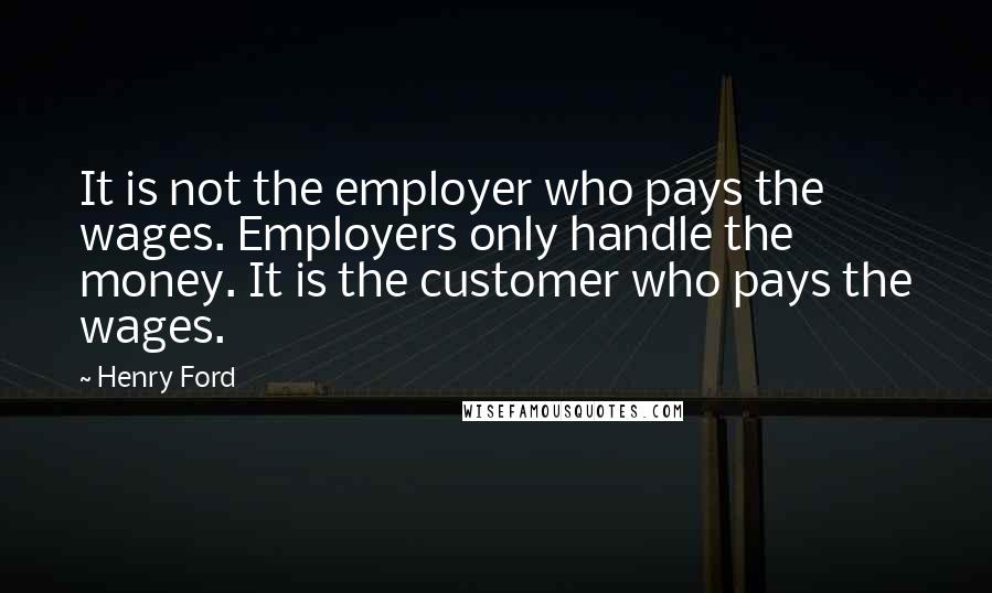 Henry Ford Quotes: It is not the employer who pays the wages. Employers only handle the money. It is the customer who pays the wages.