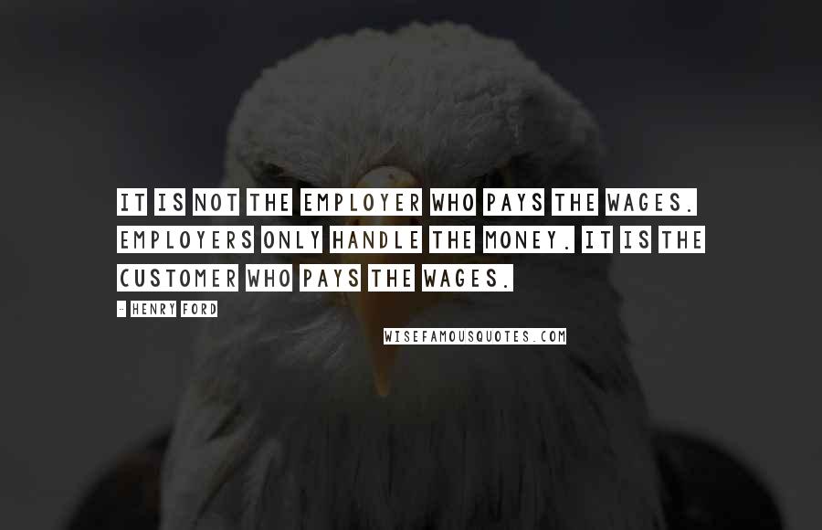 Henry Ford Quotes: It is not the employer who pays the wages. Employers only handle the money. It is the customer who pays the wages.