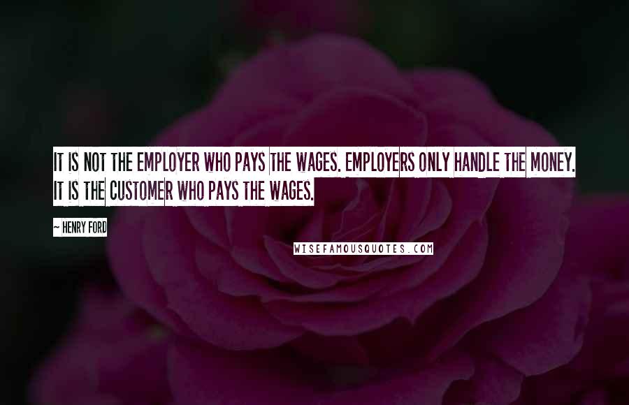 Henry Ford Quotes: It is not the employer who pays the wages. Employers only handle the money. It is the customer who pays the wages.