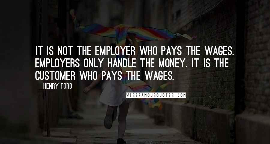 Henry Ford Quotes: It is not the employer who pays the wages. Employers only handle the money. It is the customer who pays the wages.