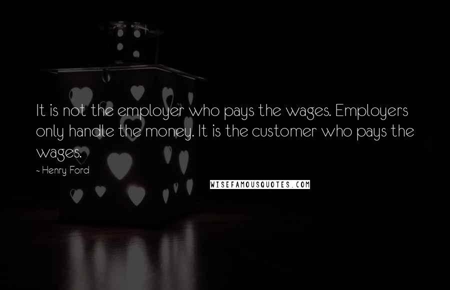 Henry Ford Quotes: It is not the employer who pays the wages. Employers only handle the money. It is the customer who pays the wages.
