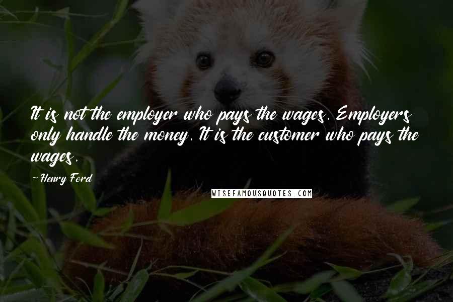 Henry Ford Quotes: It is not the employer who pays the wages. Employers only handle the money. It is the customer who pays the wages.