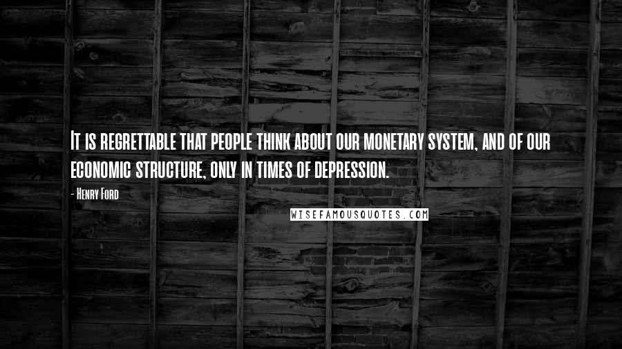 Henry Ford Quotes: It is regrettable that people think about our monetary system, and of our economic structure, only in times of depression.