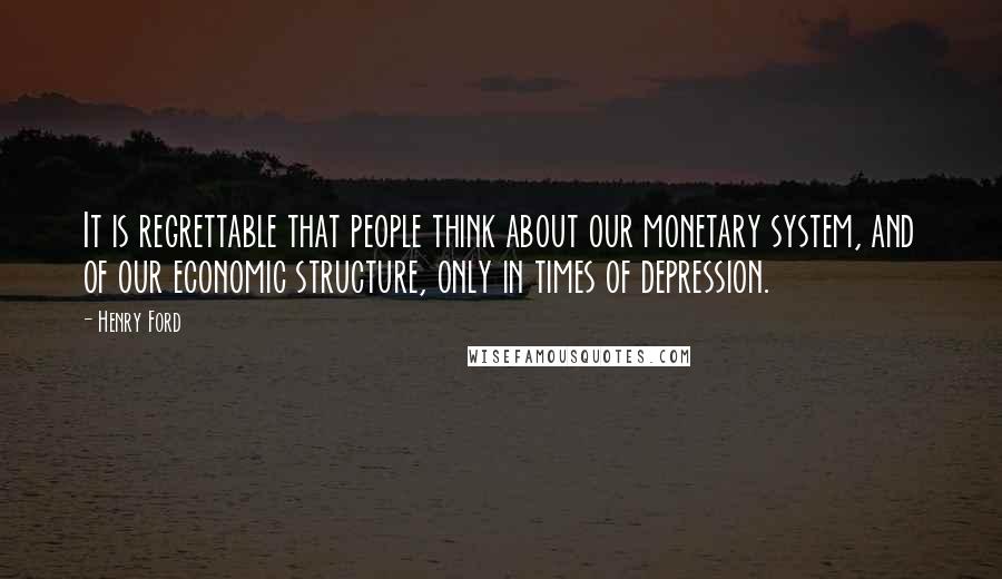 Henry Ford Quotes: It is regrettable that people think about our monetary system, and of our economic structure, only in times of depression.