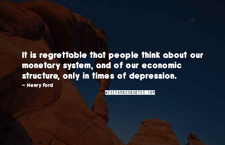 Henry Ford Quotes: It is regrettable that people think about our monetary system, and of our economic structure, only in times of depression.