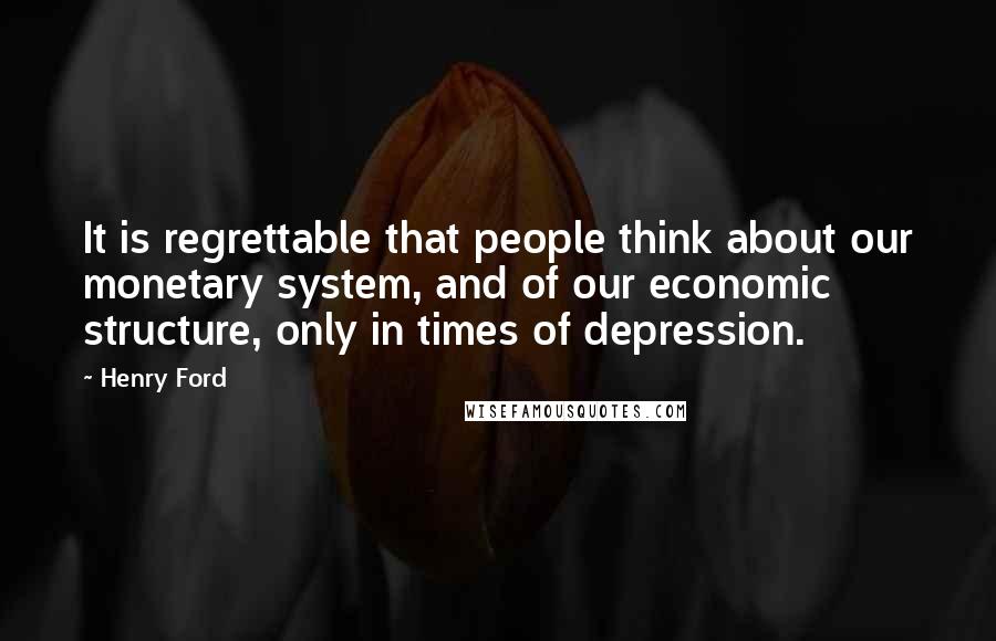 Henry Ford Quotes: It is regrettable that people think about our monetary system, and of our economic structure, only in times of depression.