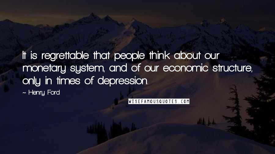 Henry Ford Quotes: It is regrettable that people think about our monetary system, and of our economic structure, only in times of depression.