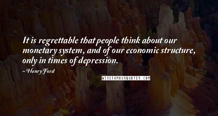 Henry Ford Quotes: It is regrettable that people think about our monetary system, and of our economic structure, only in times of depression.