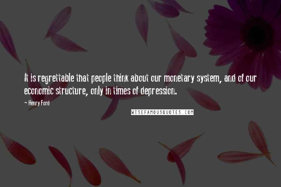 Henry Ford Quotes: It is regrettable that people think about our monetary system, and of our economic structure, only in times of depression.