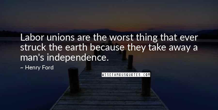 Henry Ford Quotes: Labor unions are the worst thing that ever struck the earth because they take away a man's independence.