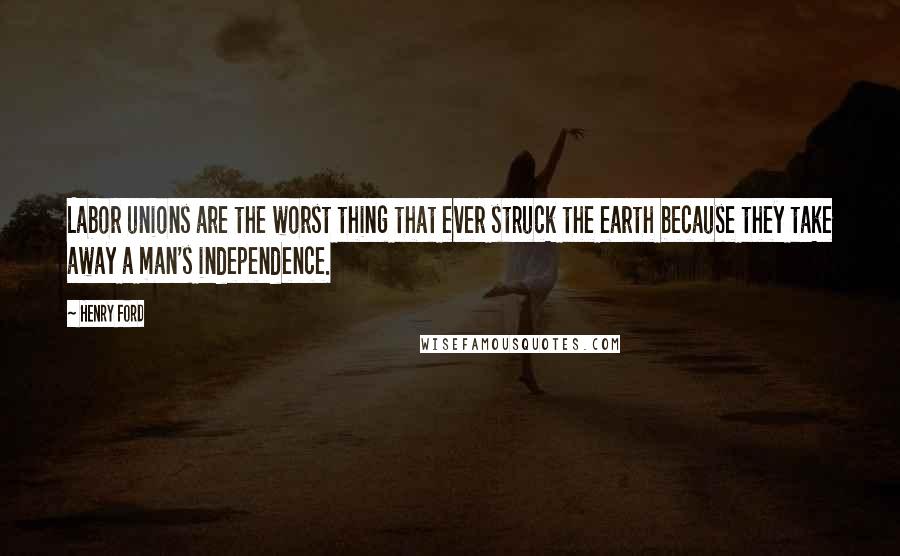 Henry Ford Quotes: Labor unions are the worst thing that ever struck the earth because they take away a man's independence.