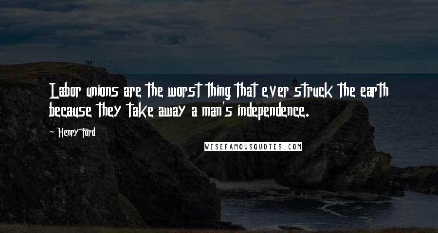 Henry Ford Quotes: Labor unions are the worst thing that ever struck the earth because they take away a man's independence.