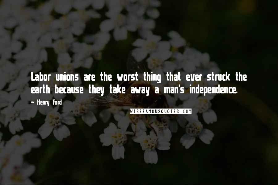 Henry Ford Quotes: Labor unions are the worst thing that ever struck the earth because they take away a man's independence.