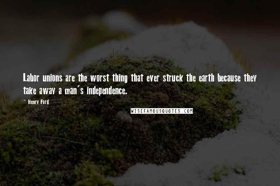 Henry Ford Quotes: Labor unions are the worst thing that ever struck the earth because they take away a man's independence.