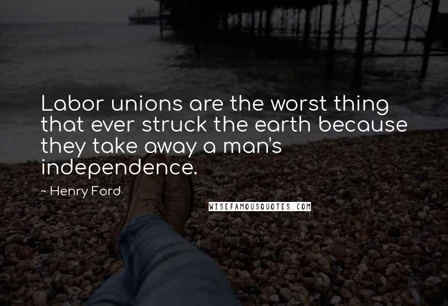 Henry Ford Quotes: Labor unions are the worst thing that ever struck the earth because they take away a man's independence.