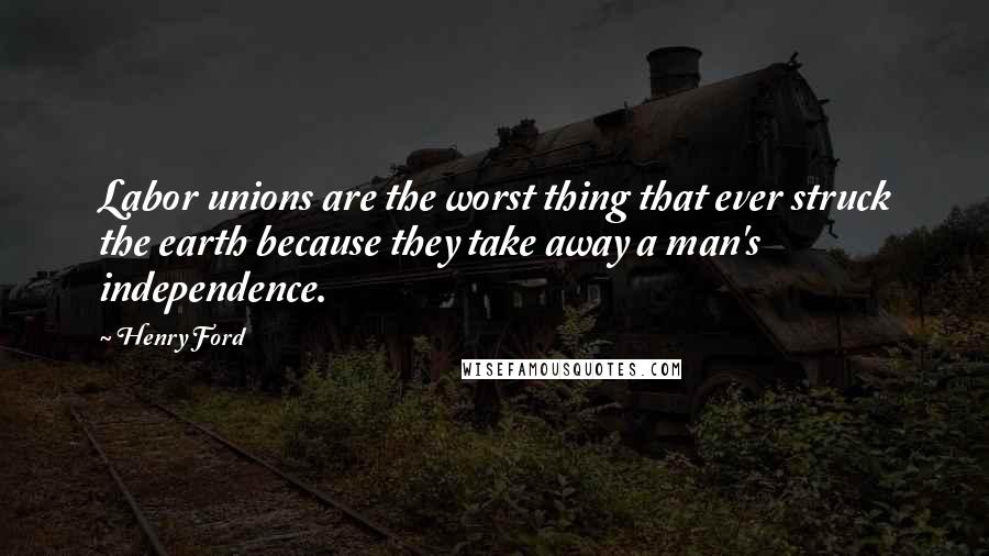 Henry Ford Quotes: Labor unions are the worst thing that ever struck the earth because they take away a man's independence.