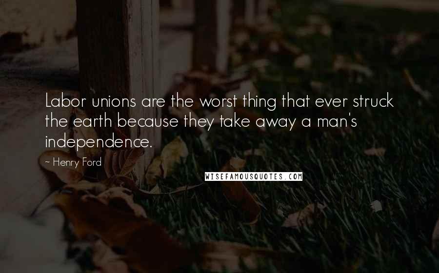 Henry Ford Quotes: Labor unions are the worst thing that ever struck the earth because they take away a man's independence.