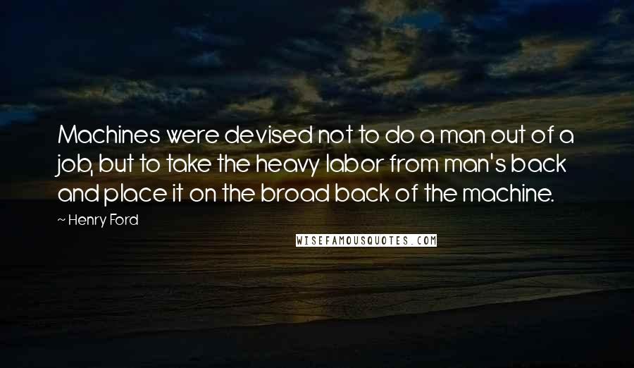 Henry Ford Quotes: Machines were devised not to do a man out of a job, but to take the heavy labor from man's back and place it on the broad back of the machine.