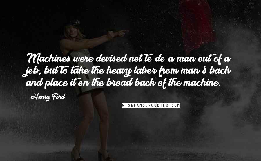 Henry Ford Quotes: Machines were devised not to do a man out of a job, but to take the heavy labor from man's back and place it on the broad back of the machine.