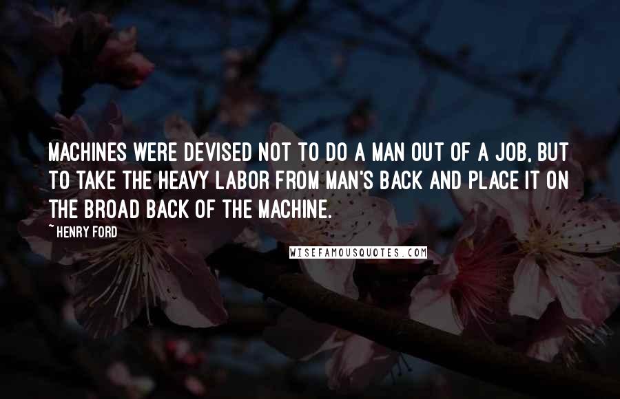 Henry Ford Quotes: Machines were devised not to do a man out of a job, but to take the heavy labor from man's back and place it on the broad back of the machine.