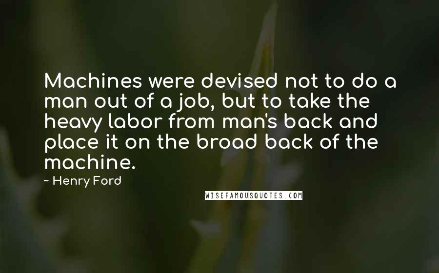 Henry Ford Quotes: Machines were devised not to do a man out of a job, but to take the heavy labor from man's back and place it on the broad back of the machine.