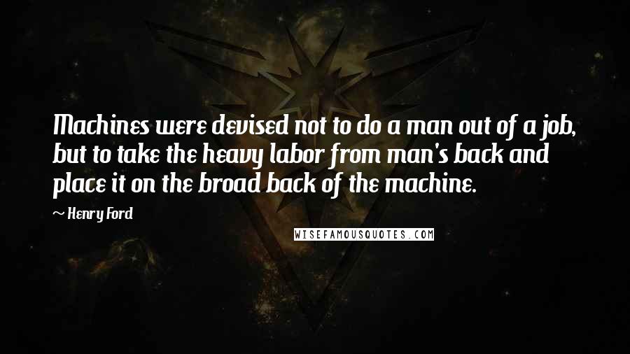 Henry Ford Quotes: Machines were devised not to do a man out of a job, but to take the heavy labor from man's back and place it on the broad back of the machine.