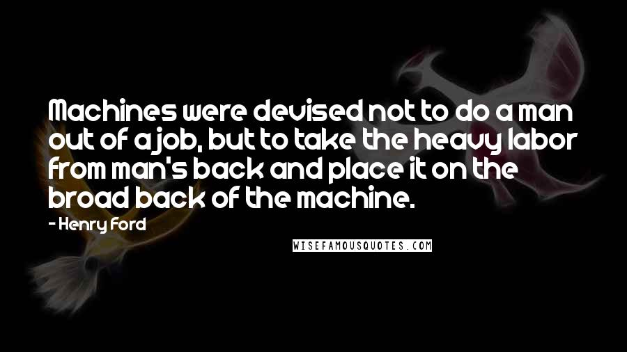 Henry Ford Quotes: Machines were devised not to do a man out of a job, but to take the heavy labor from man's back and place it on the broad back of the machine.