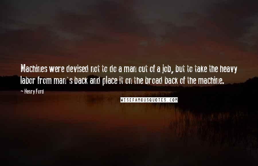 Henry Ford Quotes: Machines were devised not to do a man out of a job, but to take the heavy labor from man's back and place it on the broad back of the machine.