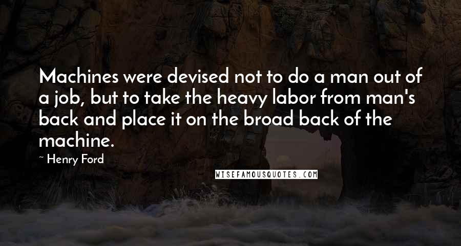 Henry Ford Quotes: Machines were devised not to do a man out of a job, but to take the heavy labor from man's back and place it on the broad back of the machine.