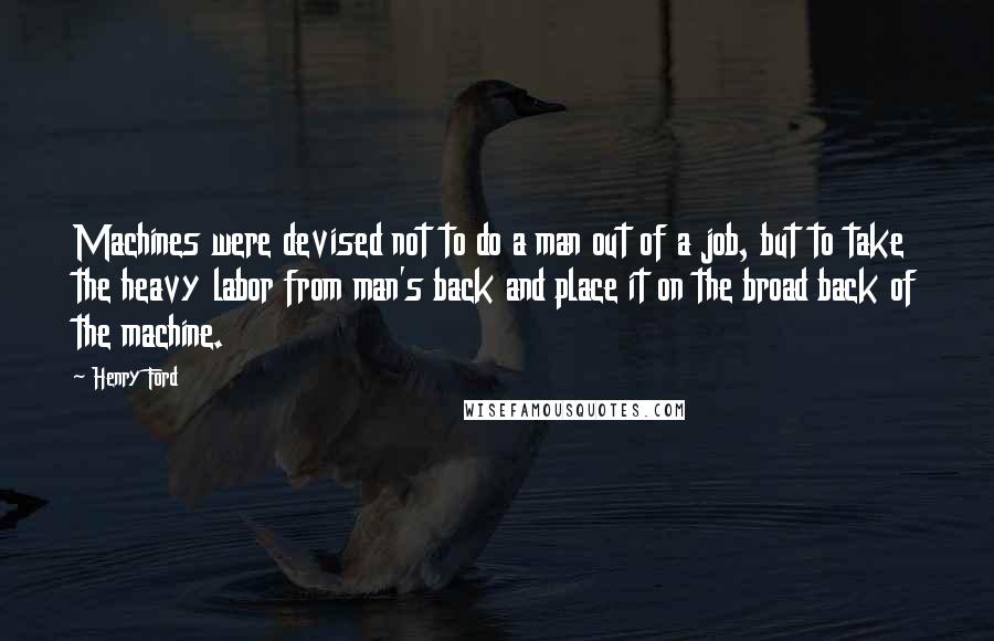 Henry Ford Quotes: Machines were devised not to do a man out of a job, but to take the heavy labor from man's back and place it on the broad back of the machine.