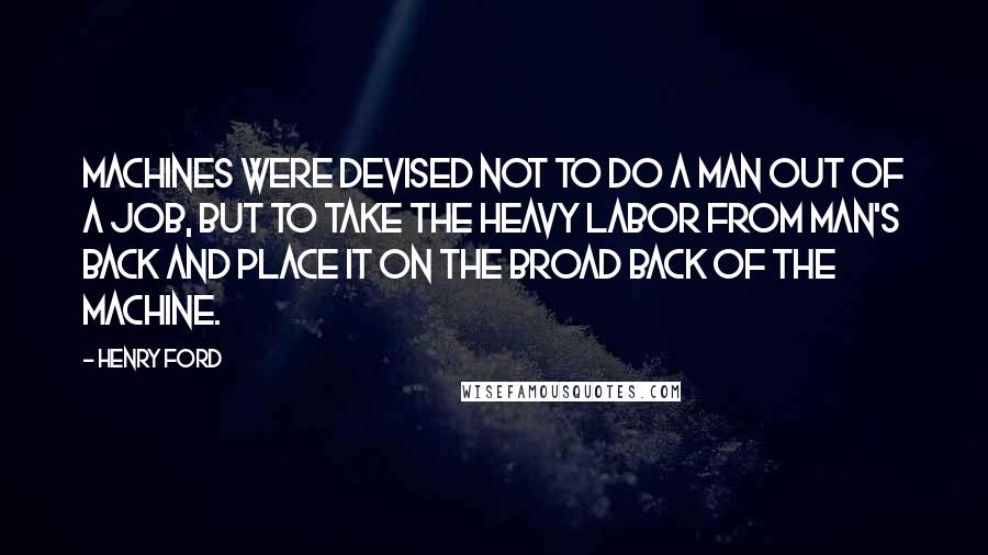 Henry Ford Quotes: Machines were devised not to do a man out of a job, but to take the heavy labor from man's back and place it on the broad back of the machine.