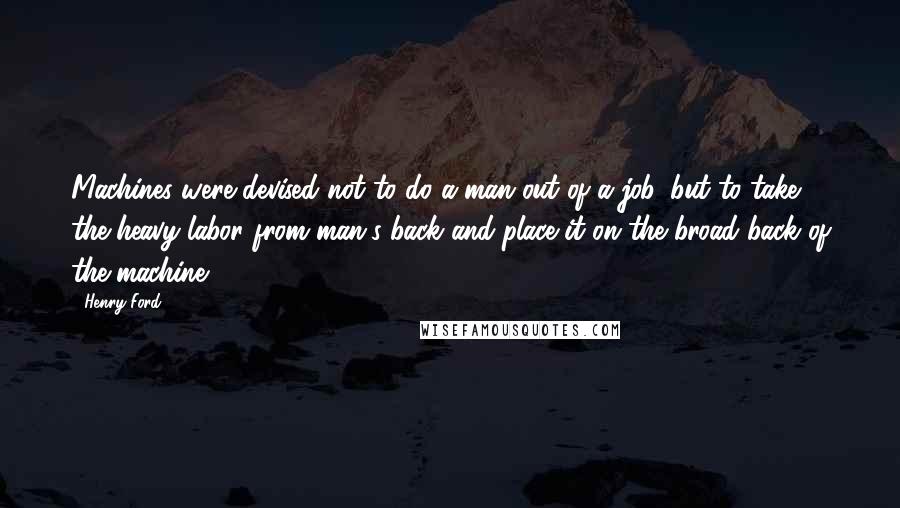 Henry Ford Quotes: Machines were devised not to do a man out of a job, but to take the heavy labor from man's back and place it on the broad back of the machine.