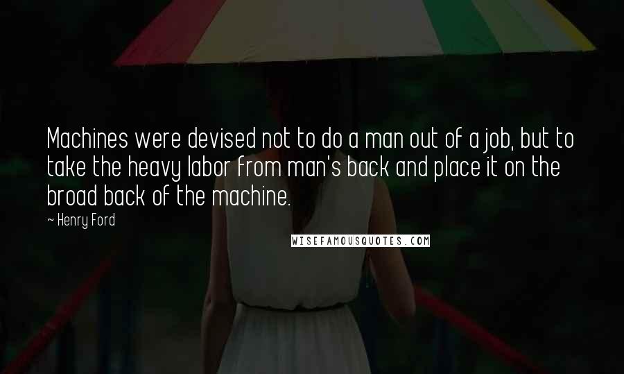 Henry Ford Quotes: Machines were devised not to do a man out of a job, but to take the heavy labor from man's back and place it on the broad back of the machine.