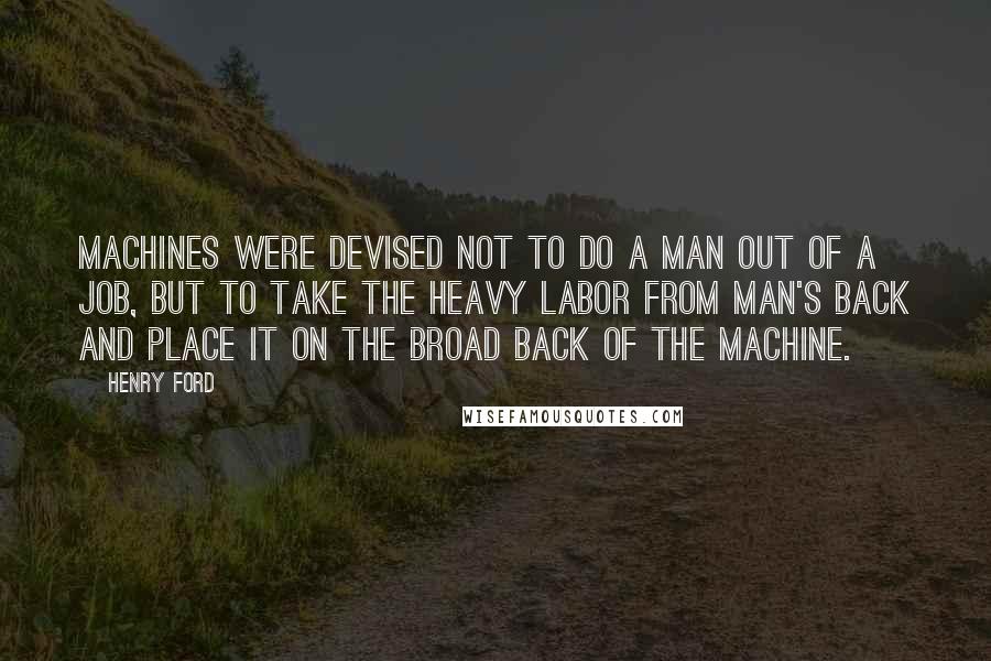 Henry Ford Quotes: Machines were devised not to do a man out of a job, but to take the heavy labor from man's back and place it on the broad back of the machine.